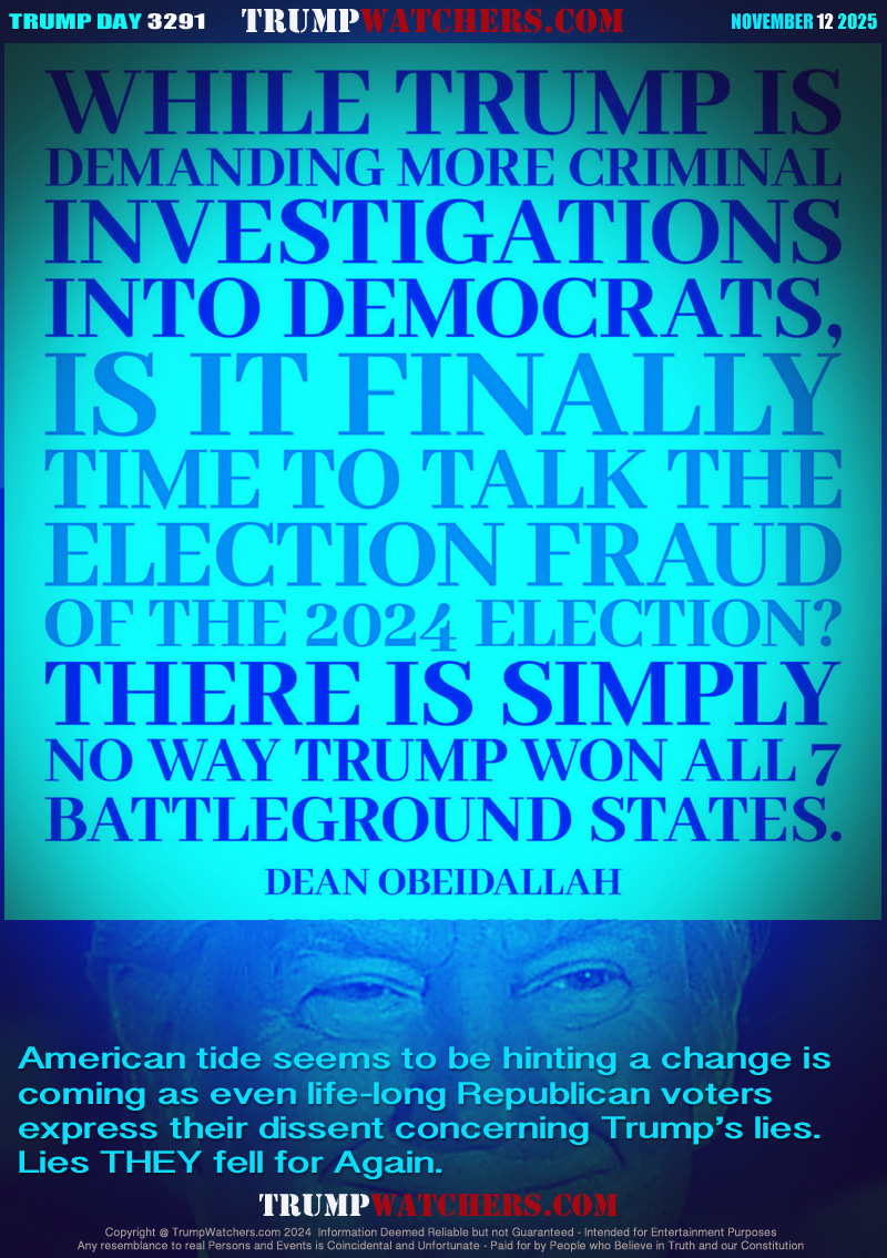 WHILE TRUMP is demanding more criminal investigations into
 Democrats, IS IT FINALLY time to talk the (about) the election
fraud of the 2024 election? There is simply no way Trump won
all 7 battleground states. Dean Obeidallah

American tide seems to be hinting a change is
coming as even life-long Republican voters 
express their dissent concerning Trump’s lies.
Lies THEY fell for Again.